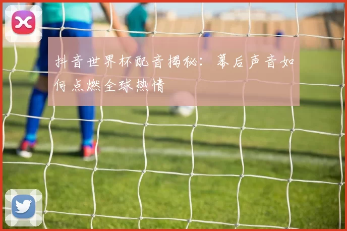 抖音世界杯配音揭秘:幕后声音如何点燃全球热情