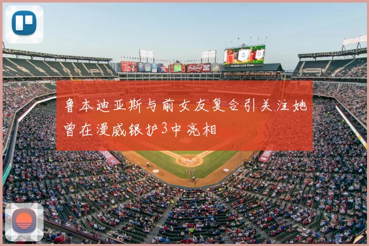 鲁本迪亚斯与前女友复合引关注她曾在漫威银护3中亮相