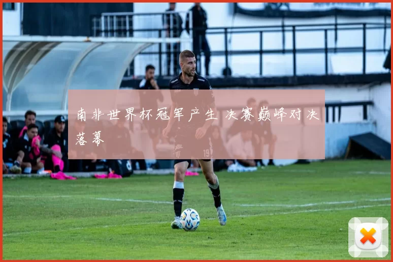 南非世界杯冠军产生 决赛巅峰对决落幕