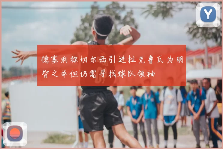 德塞利称切尔西引进拉克鲁瓦为明智之举但仍需寻找球队领袖