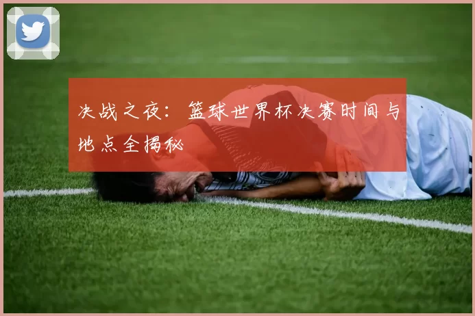决战之夜:篮球世界杯决赛时间与地点全揭秘
