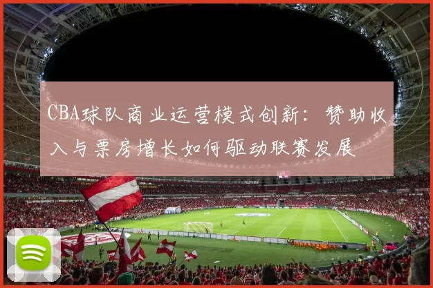 CBA球队商业运营模式创新：赞助收入与票房增长如何驱动联赛发展