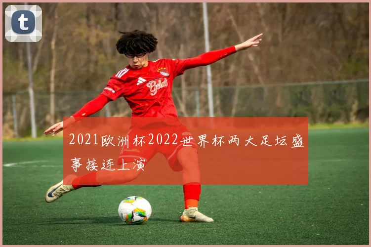 2021欧洲杯2022世界杯两大足坛盛事接连上演