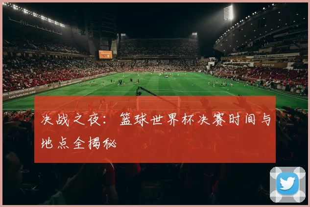 决战之夜:篮球世界杯决赛时间与地点全揭秘