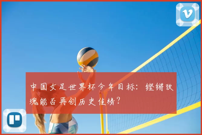 中国女足世界杯今年目标:铿锵玫瑰能否再创历史佳绩?