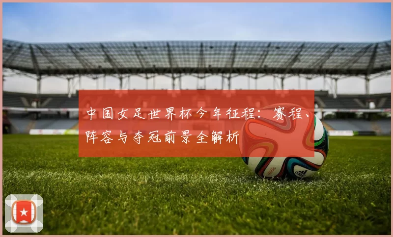 中国女足世界杯今年征程:赛程、阵容与夺冠前景全解析