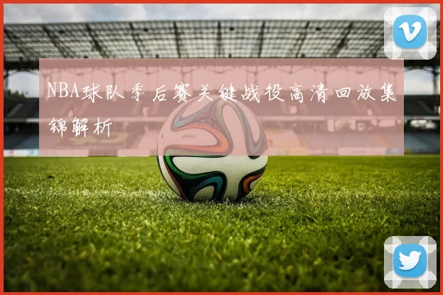 NBA球队季后赛关键战役高清回放集锦解析
