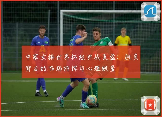 中塞女排世界杯经典战复盘:胜负背后的临场指挥与心理较量