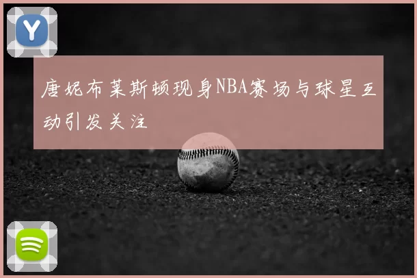 唐妮布莱斯顿现身NBA赛场与球星互动引发关注