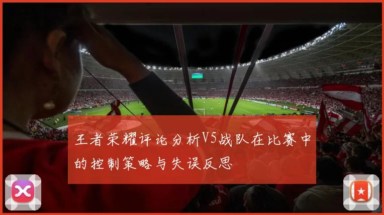 王者荣耀评论分析V5战队在比赛中的控制策略与失误反思