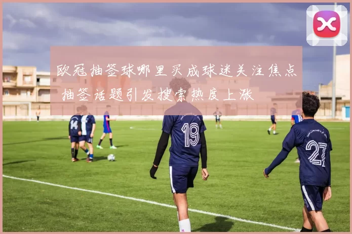 欧冠抽签球哪里买成球迷关注焦点 抽签话题引发搜索热度上涨