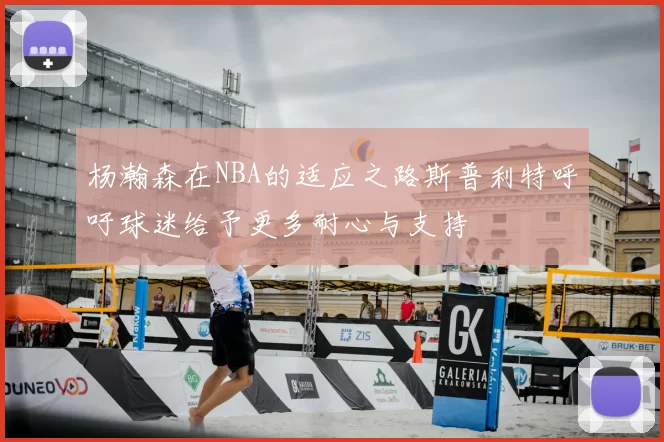 杨瀚森在NBA的适应之路斯普利特呼吁球迷给予更多耐心与支持
