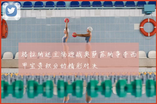 格拉纳达主场迎战奥萨苏纳争夺西甲宝贵积分的精彩对决