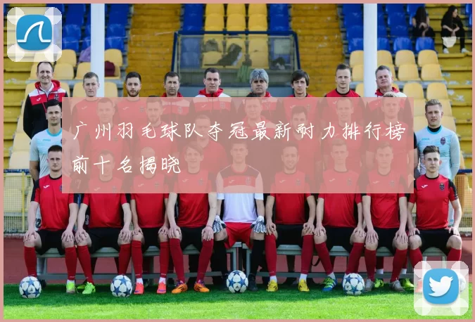 广州羽毛球队夺冠最新耐力排行榜前十名揭晓
