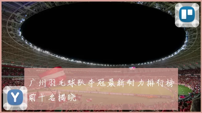 广州羽毛球队夺冠最新耐力排行榜前十名揭晓