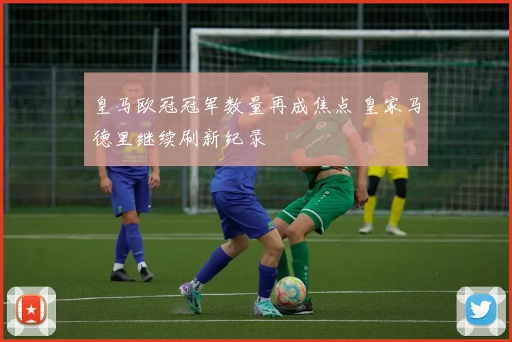 皇马欧冠冠军数量再成焦点 皇家马德里继续刷新纪录