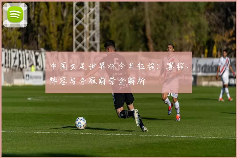 中国女足世界杯今年征程:赛程、阵容与夺冠前景全解析