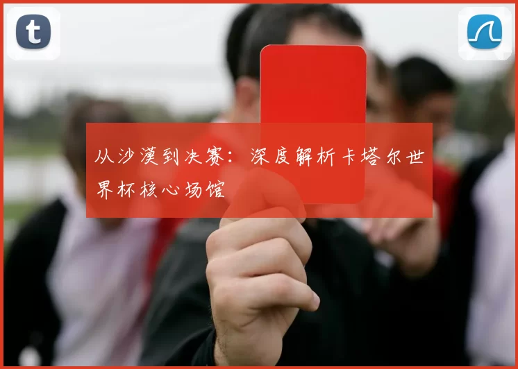 从沙漠到决赛:深度解析卡塔尔世界杯核心场馆