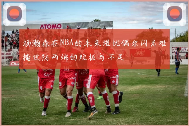 杨瀚森在NBA的未来堪忧偶尔闪光难掩攻防两端的短板与不足