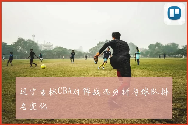 辽宁吉林CBA对阵战况分析与球队排名变化
