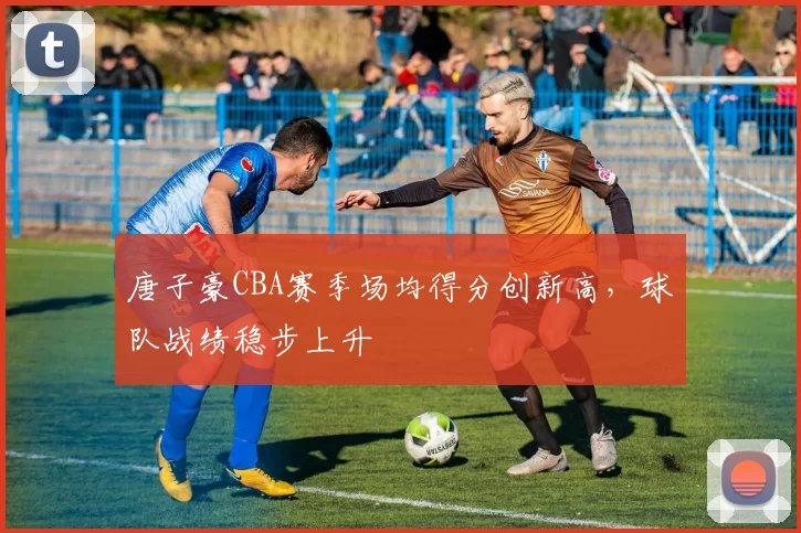 唐子豪CBA赛季场均得分创新高,球队战绩稳步上升
