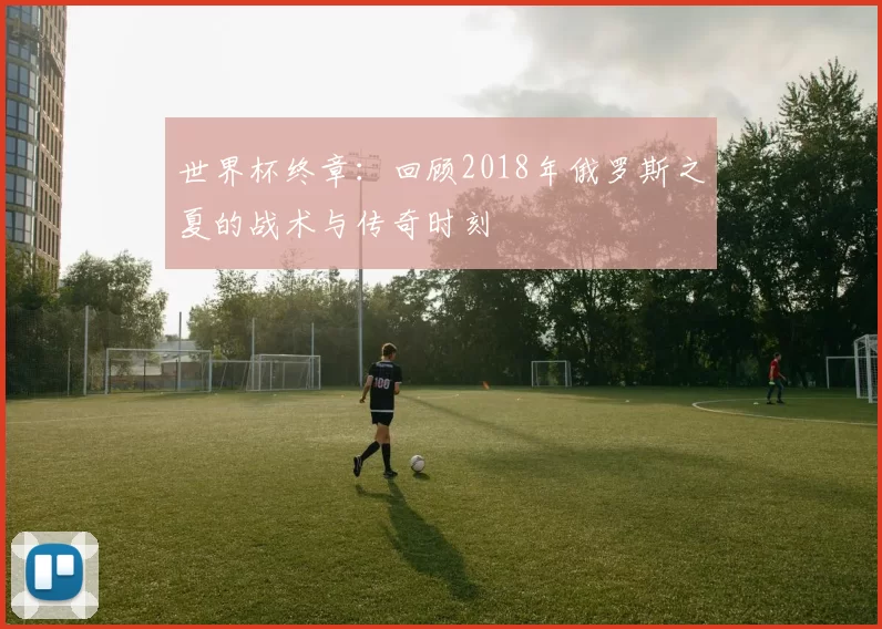 世界杯终章：回顾2018年俄罗斯之夏的战术与传奇时刻