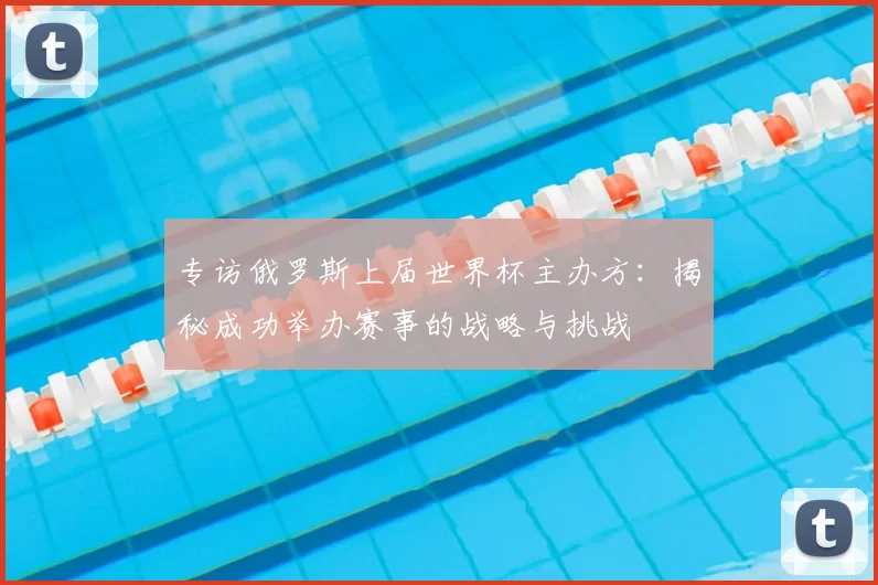 专访俄罗斯上届世界杯主办方:揭秘成功举办赛事的战略与挑战