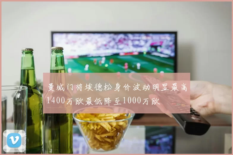 曼城门将埃德松身价波动明显最高1400万欧最低降至1000万欧