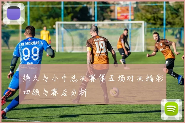 热火与小牛总决赛第五场对决精彩回顾与赛后分析