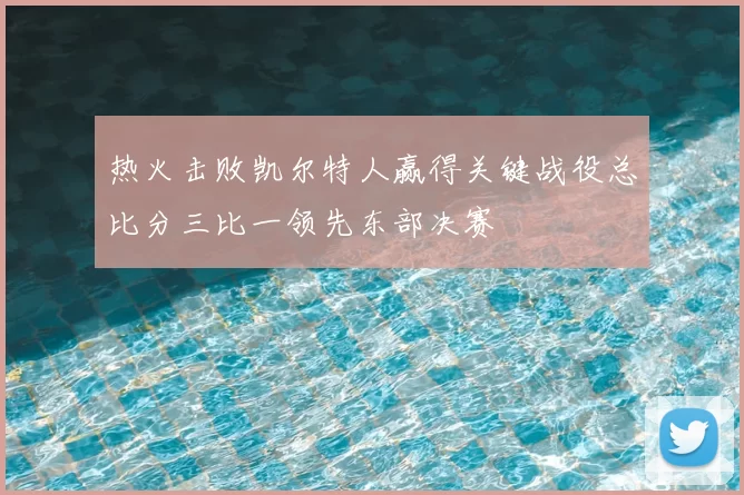 热火击败凯尔特人赢得关键战役总比分三比一领先东部决赛