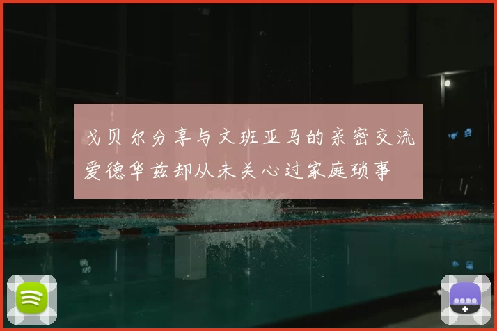 戈贝尔分享与文班亚马的亲密交流爱德华兹却从未关心过家庭琐事