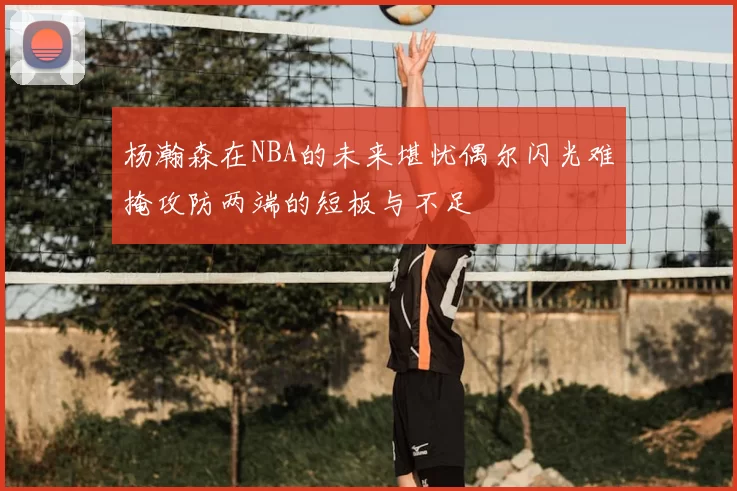 杨瀚森在NBA的未来堪忧偶尔闪光难掩攻防两端的短板与不足