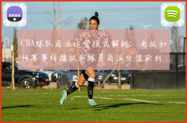 CBA球队商业运营模式解析：老板如何赛事转播权和球员商业价值获利