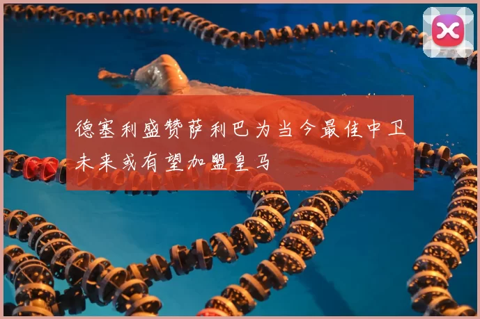 德塞利盛赞萨利巴为当今最佳中卫未来或有望加盟皇马