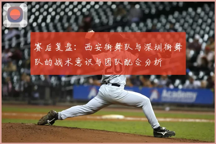 赛后复盘：西安街舞队与深圳街舞队的战术意识与团队配合分析