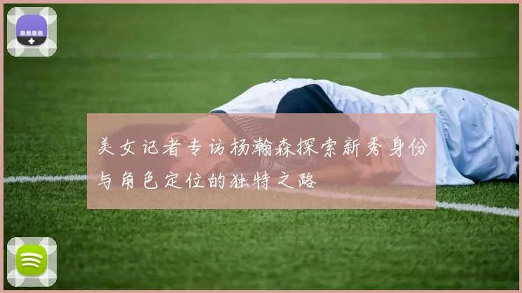 美女记者专访杨瀚森探索新秀身份与角色定位的独特之路