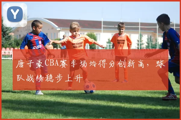 唐子豪CBA赛季场均得分创新高，球队战绩稳步上升