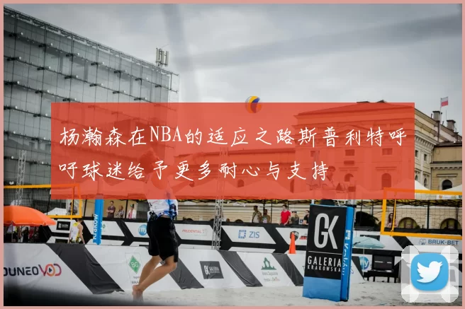 杨瀚森在NBA的适应之路斯普利特呼吁球迷给予更多耐心与支持
