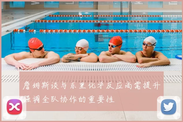 詹姆斯谈与东里化学反应尚需提升强调全队协作的重要性