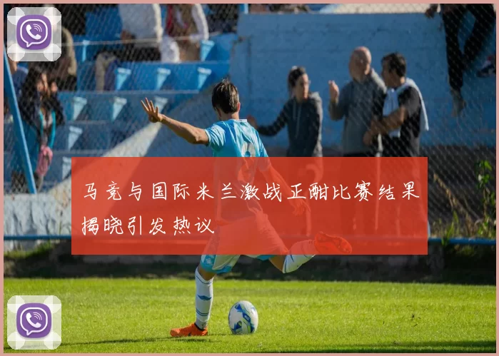 马竞与国际米兰激战正酣比赛结果揭晓引发热议