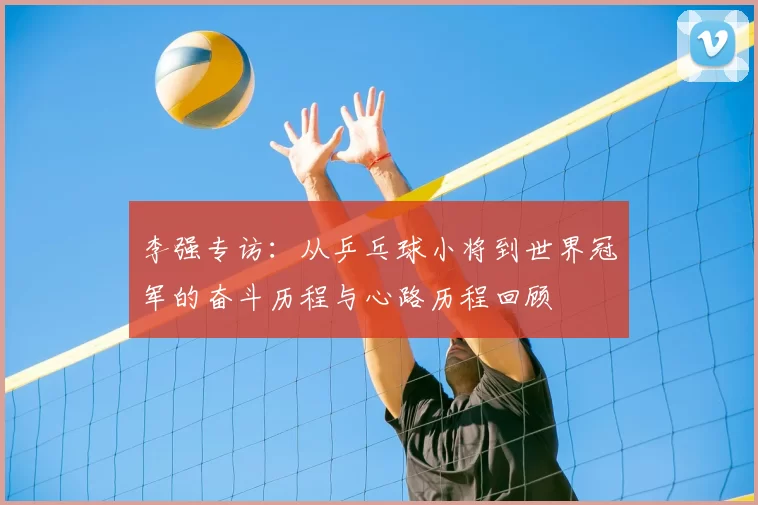 李强专访:从乒乓球小将到世界冠军的奋斗历程与心路历程回顾