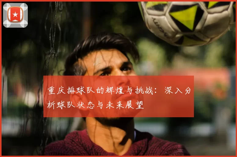 重庆排球队的辉煌与挑战:深入分析球队状态与未来展望