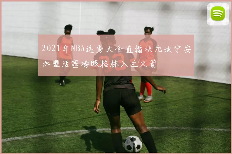 2021年NBA选秀大会直播状元坎宁安加盟活塞榜眼格林入主火箭