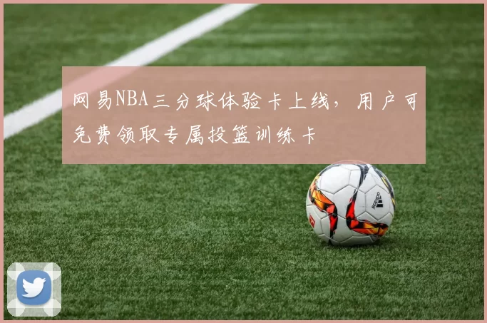 网易NBA三分球体验卡上线，用户可免费领取专属投篮训练卡