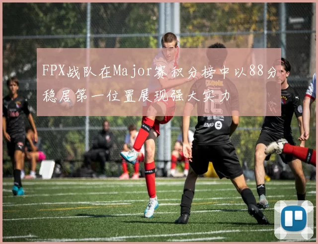 FPX战队在Major赛积分榜中以88分稳居第一位置展现强大实力