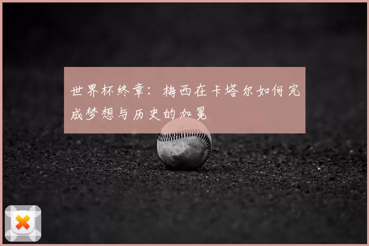 世界杯终章:梅西在卡塔尔如何完成梦想与历史的加冕