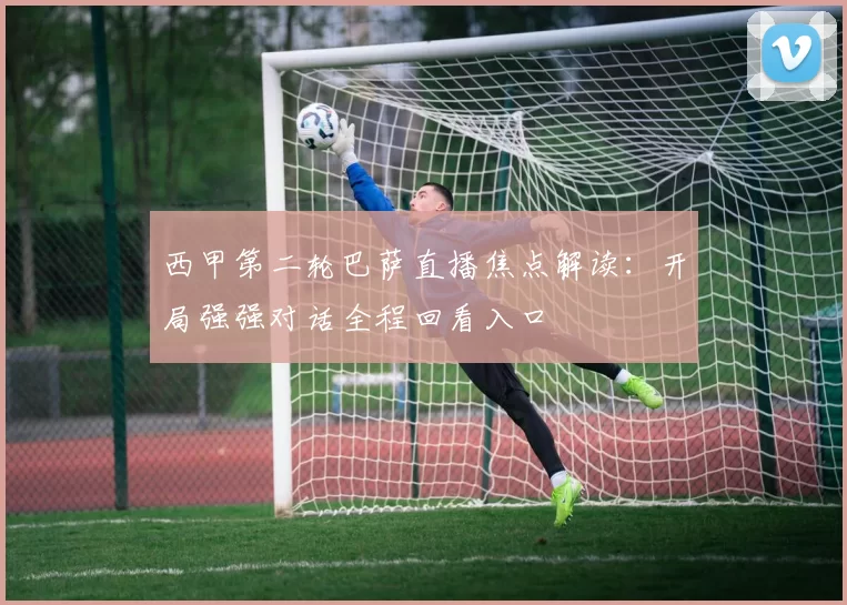 西甲第二轮巴萨直播焦点解读：开局强强对话全程回看入口