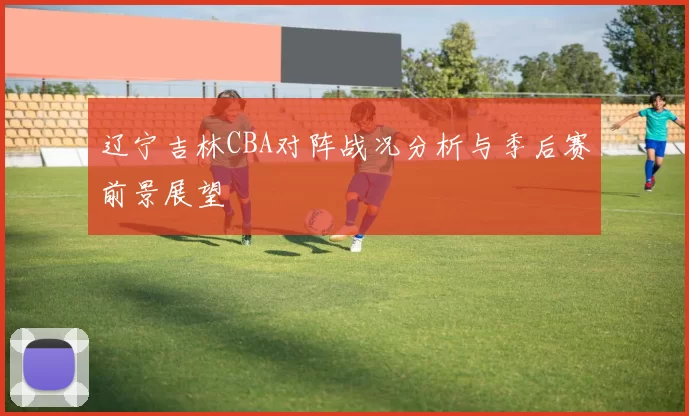 辽宁吉林CBA对阵战况分析与季后赛前景展望