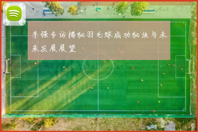 李强专访揭秘羽毛球成功秘诀与未来发展展望