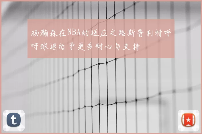杨瀚森在NBA的适应之路斯普利特呼吁球迷给予更多耐心与支持